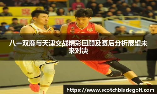 八一双鹿与天津交战精彩回顾及赛后分析展望未来对决